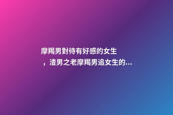 摩羯男對待有好感的女生，渣男之老摩羯男追女生的套路-第1張-觀點-玄機派